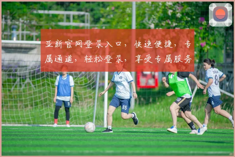 亚新官网登录入口，快速便捷，专属通道，轻松登录，享受专属服务，2个惊喜等你发现